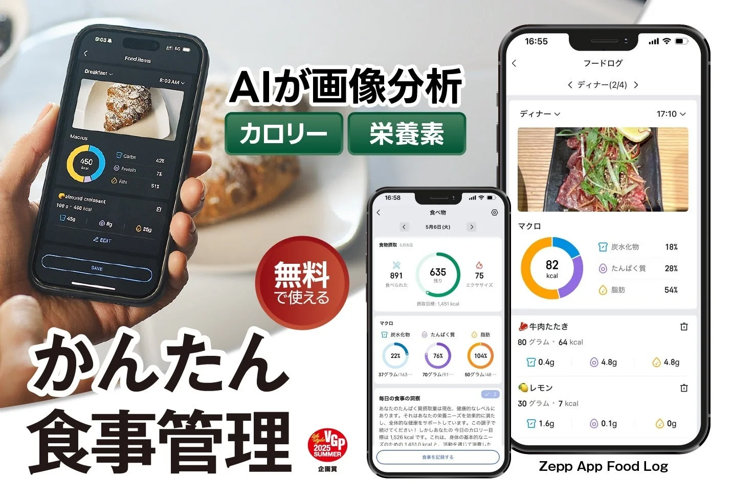 AIが画像分析 カロリー 栄養素 無料で使える かんたん食事管理 Food Items Breakfast 8:03 AM 450 kcal Carbs 42% Protein 7% Fats 51% almond croissant 100 g - 450 kcal 45g 8g 25g EDIT SAVE 食べ物 5月6日 (火) 食物摂取 891 食べた 635 残り 75 エクササイズ 摂取目標: 1,451 kcal マクロ 22% 炭水化物 76% たんぱく質 104% 脂肪 37グラム 70グラム 50グラム 毎日の食事の洞察 あなたのたんぱく質摂取は現在、健康的なレベルにあります。それはあなたの栄養ニーズを効果的に満たし、全体的な健康をサポートしています。この調子で続けてください！しかしあなたの今日のカロリー目標は1,526 kcalです。これは、身体の基本的なニーズの約1,451 kcalと... 食事を記録する フードログ ディナー (2/4) ディナー 17:10 マクロ 82 kcal 炭水化物 18% たんぱく質 28% 脂肪 54% 牛肉たたき 80グラム・64 kcal 0.4g 4.8g 4.8g レモン 30グラム・7 kcal 1.6g 0.1g 0g Zepp App Food Log Life Style GP 2025 SUMMER 企画賞