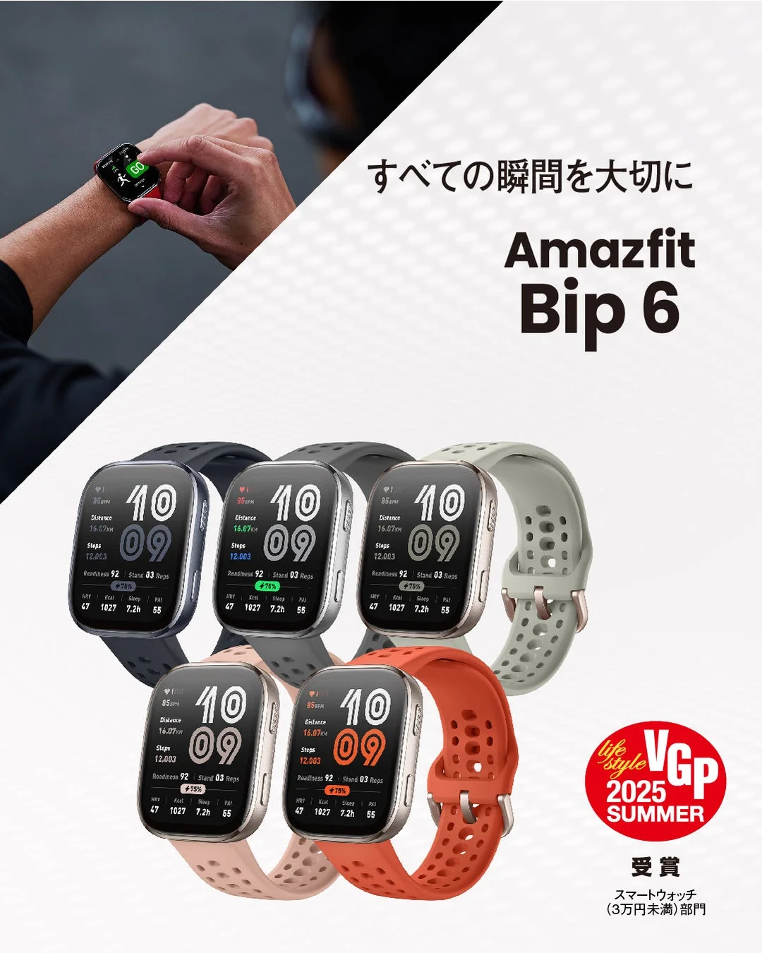 すべての瞬間を大切に Amazfit Bip 6 85BPM Distance 16.07KM Steps 12,003 Readiness 92 Stand 03 Reps +75% HRV 47 Kcal 1027 Sleep 7.2h PAI 55 life style VGP 2025 SUMMER 受賞 スマートウォッチ (3万円未満) 部門