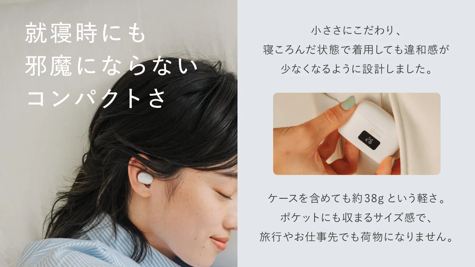 就寝時にも邪魔にならないコンパクトさ小ささにこだわり、寝ころんだ状態で着用しても違和感が少なくなるように設計しました。ケースを含めても約38gという軽さ。ポケットにも収まるサイズ感で、旅行やお仕事先でも荷物になりません。