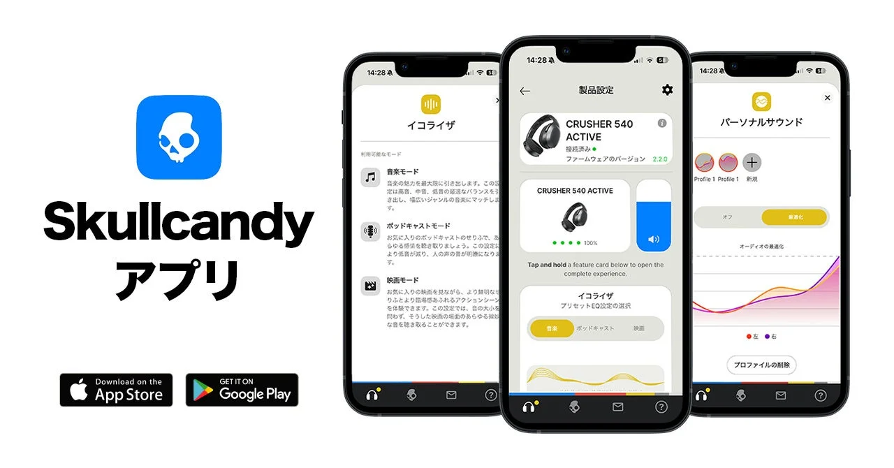 Skullcandy アプリ Download on the App Store GET IT ON Google Play イコライザ 利用可能なモード 音楽モード 音楽の魅力を最大限に引き出します。この設定は高音、中音、低音の最適なバランスをう き出し、幅広いジャンルの音楽にマッチしま す。 ポッドキャストモード お気に入りのポッドキャストのせりふで、あ らゆる感情を聴き取りましょう。この設定に より言語が減り、人の声の音が明確になりま す。 映画モード お気に入りの映画を見ながら、より鮮明なよ りふとより臨場感あふれるアクションシーン を体験できます。この設定では、音の大小を 問わず、そうした映画の場面のあらゆる微妙 な音を聴き取ることができます。 製品設定 CRUSHER S540 ACTIVE 接続済み ファームウェアのバージョン 2.2.0 Tap and hold a feature card below to open the complete experience. イコライザ プリセットEQ設定の選択 音楽 ポッドキャスト 映画 パーソナルサウンド Profile 1 新規 オフ 最適化 オーディオの最適化 左右 プロファイルの削除 14:28 100%