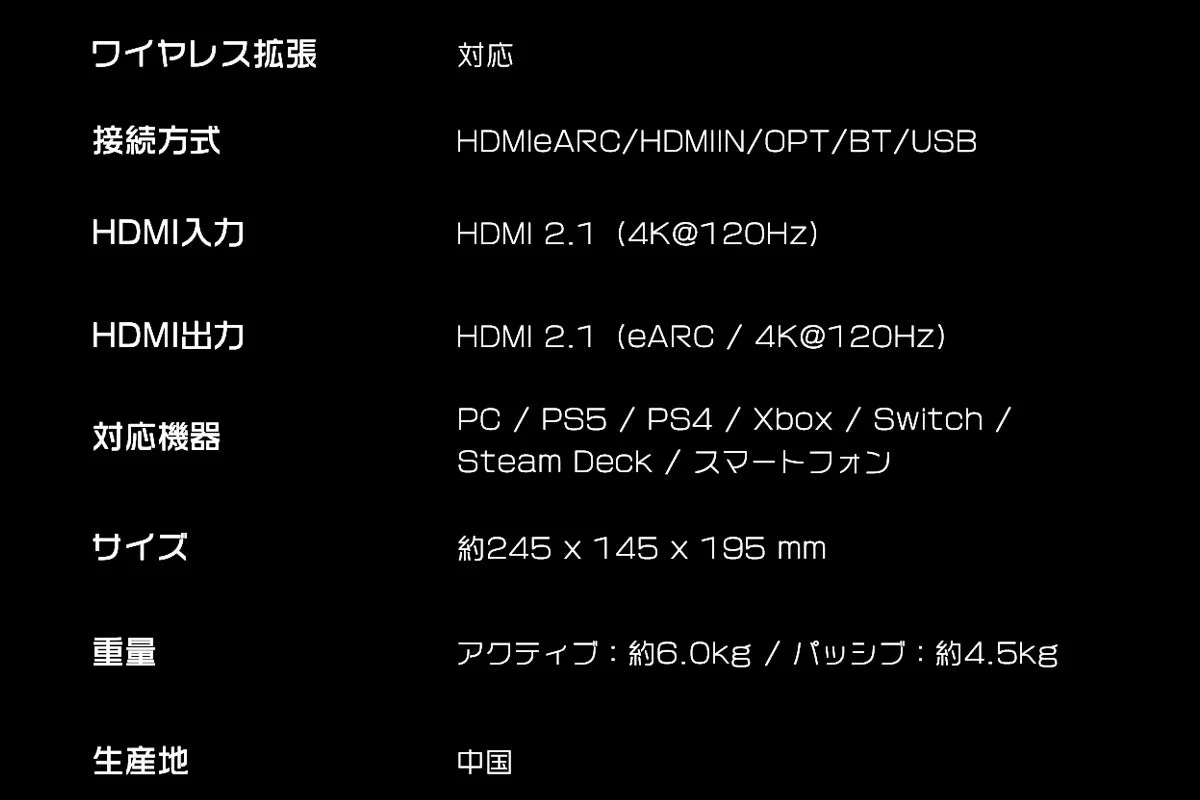 ワイヤレス拡張 対応 接続方式 HDMIeARC/HDMIIN/OPT/BT/USB HDMI入力 HDMI 2.1 (4K@120Hz) HDMI出力 HDMI 2.1 (eARC / 4K@120Hz) 対応機器 PC / PS5 / PS4 / Xbox / Switch / Steam Deck / スマートフォン サイズ 約245 x 145 x 195 mm 重量 アクティブ : 約6.0kg / パッシブ : 約4.5kg 生産地 中国