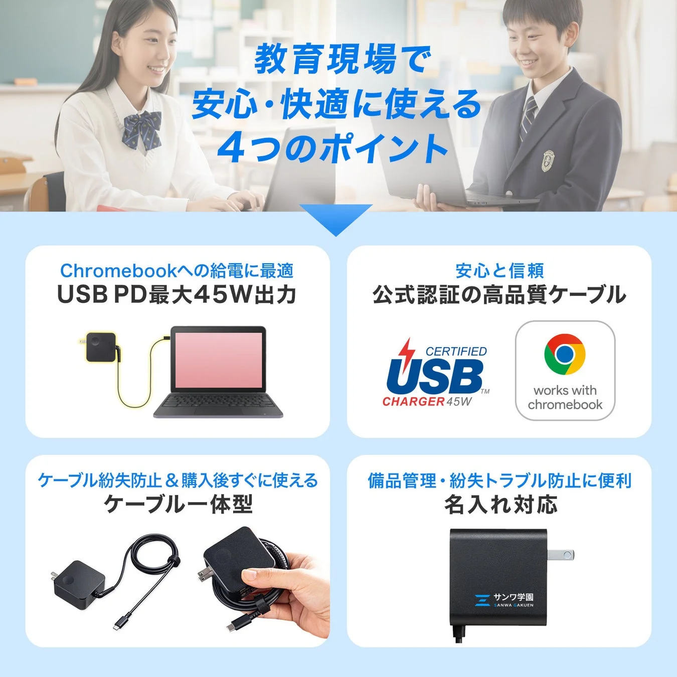 教育現場で安心・快適に使える4つのポイントChromebookへの給電に最適USB PD最大45W出力安心と信頼公式認証の高品質ケーブルCERTIFIED USB CHARGER 45Wworks with chromebookケーブル紛失防止 & 購入後すぐに使えるケーブル一体型備品管理・紛失トラブル防止に便利名入れ対応サンワ学園SANWA GAKUEN