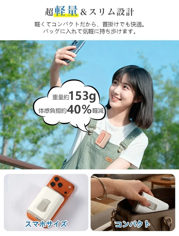 超軽量 & スリム設計 軽くてコンパクトだから、首掛けでも快適。バッグに入れて気軽に持ち歩けます。 重量約153g 体感負担約40%軽減 スマホサイズ コンパクト