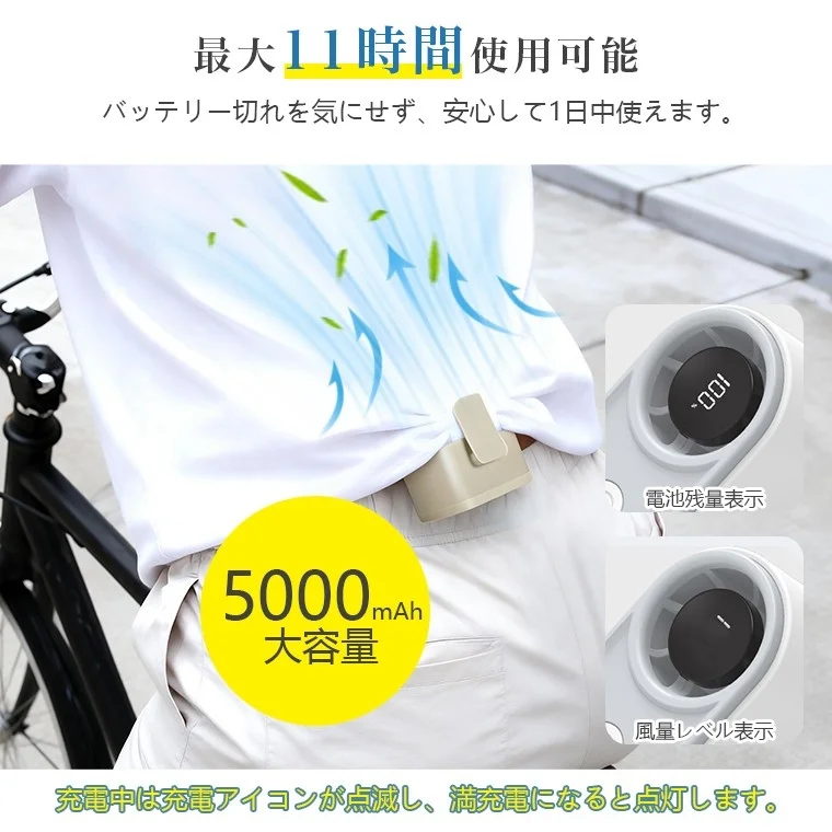 最大11時間 使用可能 バッテリー切れを気にせず、安心して1日中使えます。 5000mAh 大容量 電池残量表示 風量レベル表示 充電中は充電アイコンが点滅し、満充電になると点灯します。