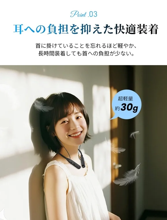 耳への負担を抑えた快適装着 首に掛けていることを忘れるほど軽やか、長時間装着しても首への負担が少ない。 超軽量 約30g