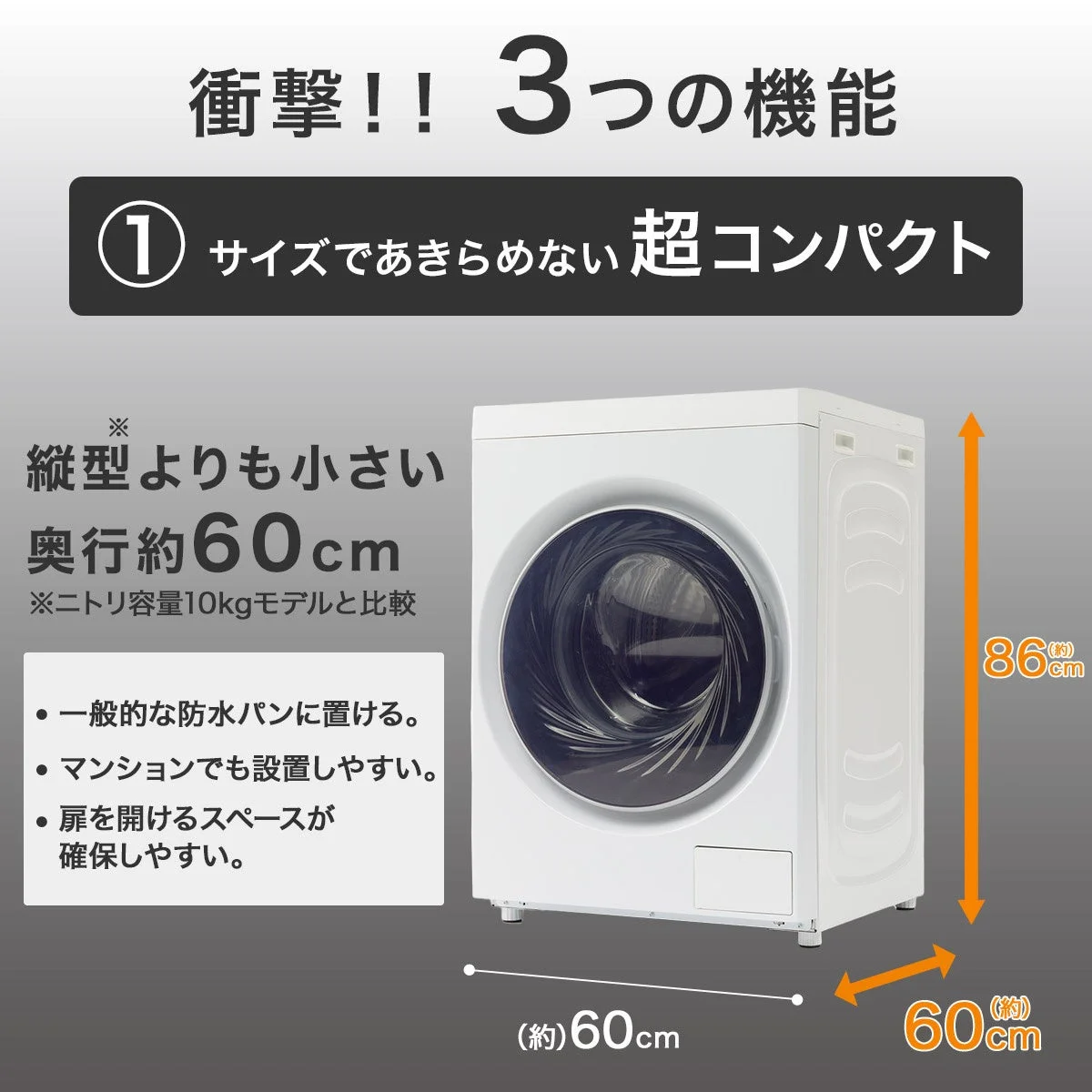 衝撃!! 3つの機能 ① サイズであきらめない 超コンパクト ※ 縦型よりも小さい 奥行約60cm ※ニトリ容量10kgモデルと比較 ・一般的な防水パンに置ける。 ・マンションでも設置しやすい。 ・扉を開けるスペースが確保しやすい。 (約)60cm (約)60cm 86(約)cm 60(約)cm