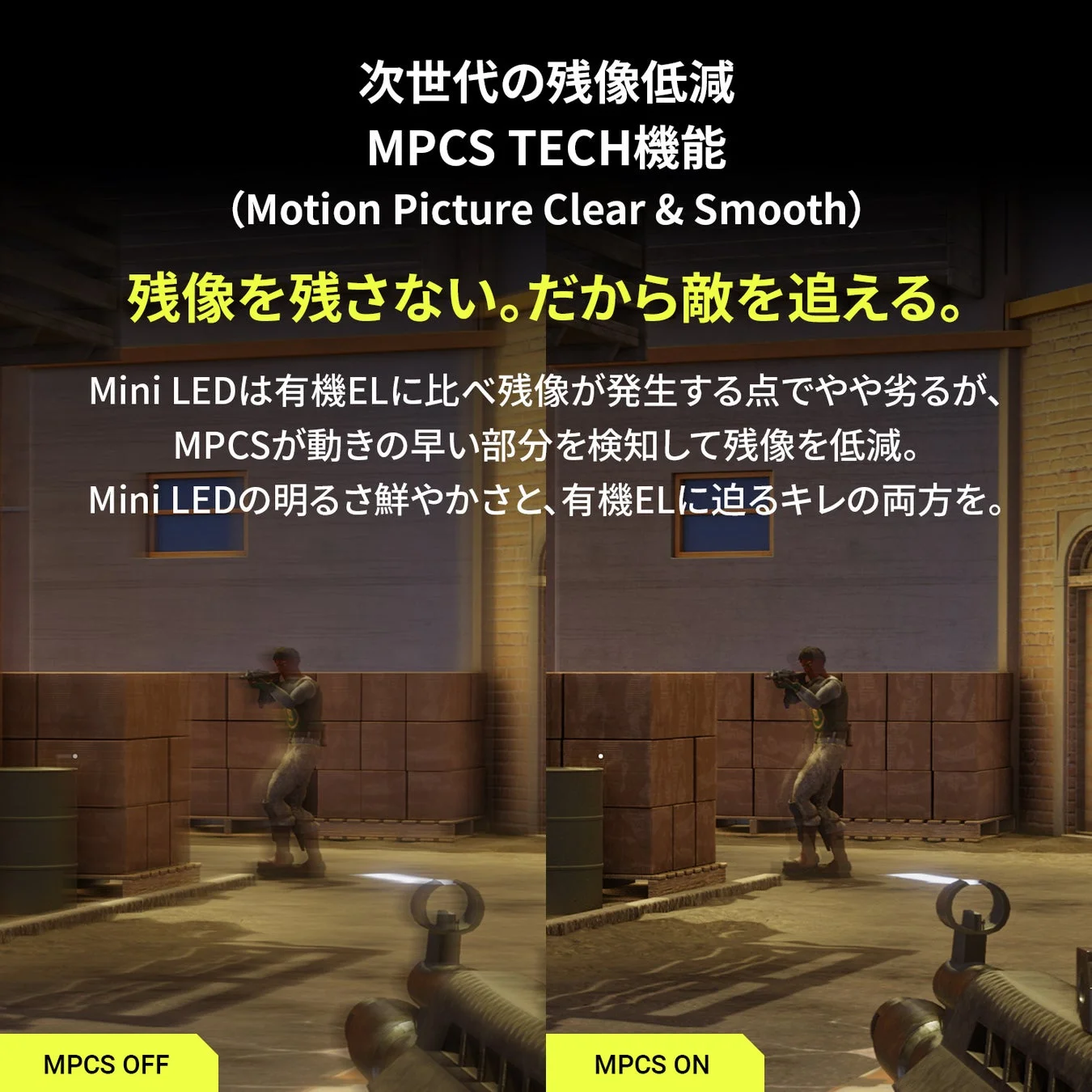 次世代の残像低減 MPCS TECH機能 (Motion Picture Clear & Smooth) 残像を残さない。だから敵を追える。 Mini LEDは有機ELに比べ残像が発生する点でやや劣るが、 MPCSが動きの早い部分を検知して残像を低減。 Mini LEDの明るさ鮮やかさと、有機ELに迫るキレの両方を。 MPCS OFF MPCS ON