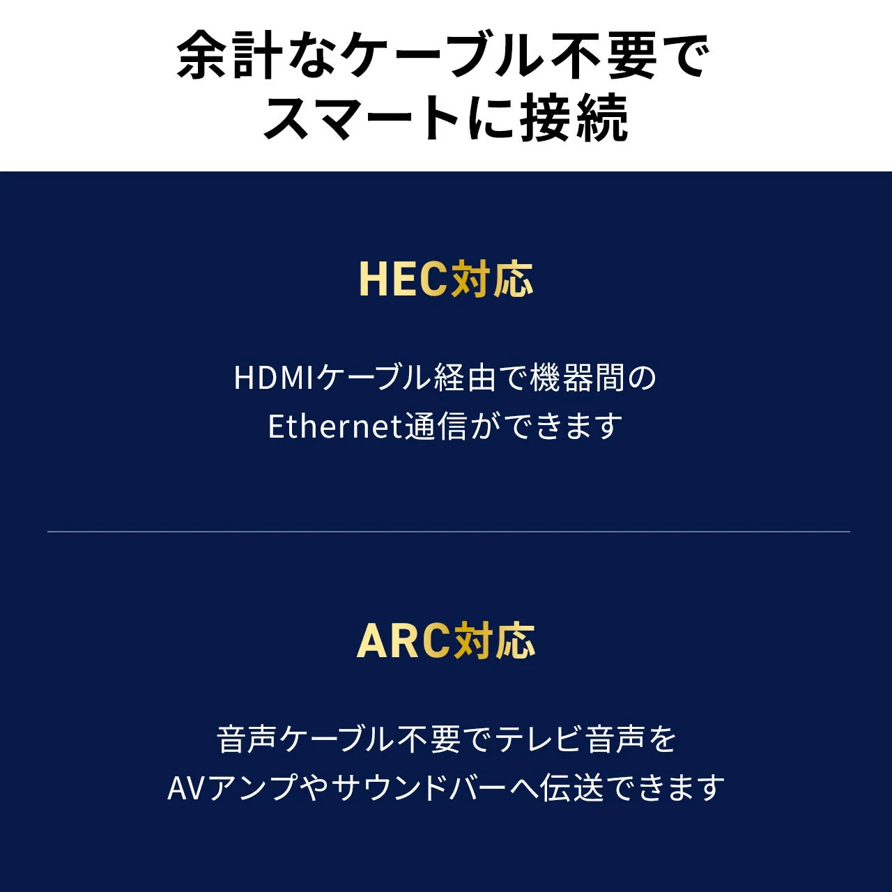 余計なケーブル不要でスマートに接続 HEC対応 HDMIケーブル経由で機器間のEthernet通信ができます ARC対応 音声ケーブル不要でテレビ音声をAVアンプやサウンドバーへ伝送できます