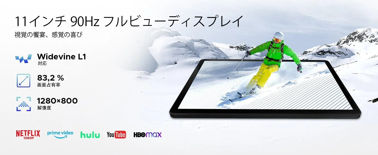 11インチ 90Hz フルビューディスプレイ 視覚の饗宴、感覚の喜び Widevine L1 対応 83.2 % 画面占有率 1280×800 解像度 NETFLIX 1080P prime video hulu YouTube HBOMAX