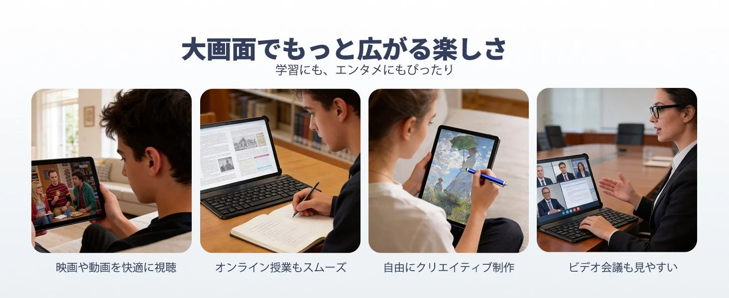 大画面でもっと広がる楽しさ 学習にも、エンタメにもぴったり 映画や動画を快適に視聴 オンライン授業もスムーズ 自由にクリエイティブ制作 ビデオ会議も見やすい