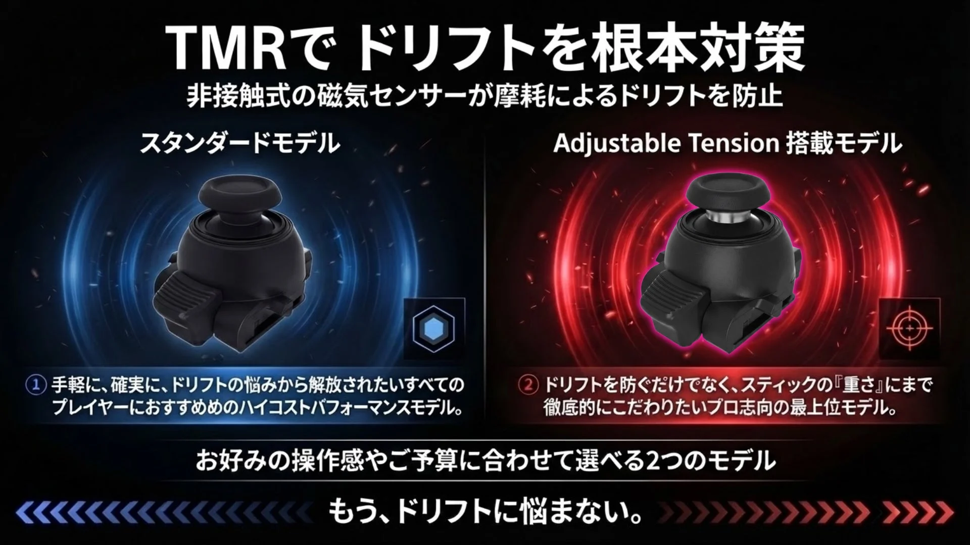 TMRでドリフトを根本対策 非接触式の磁気センサーが摩擦によるドリフトを防止 スタンダードモデル Adjustable Tension 搭載モデル ① 手軽に、確実に、ドリフトの悩みから解放されたいすべてのプレイヤーにおすすめのハイコストパフォーマンスモデル。 ② ドリフトを防ぐだけでなく、スティックの『重さ』にまで徹底的にこだわりたいプロ志向の最上位モデル。 お好みの操作感やご予算に合わせて選べる2つのモデル もう、ドリフトに悩まない。