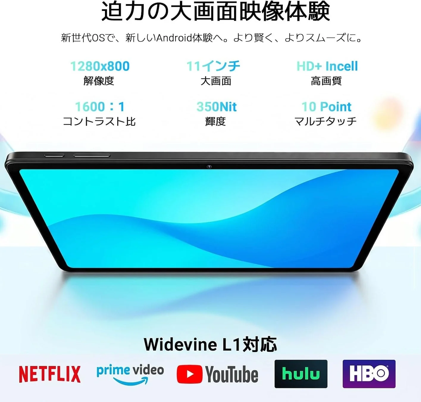 迫力の大画面映像体験 新世代OSで、新しいAndroid体験へ。より賢く、よりスムーズに。 1280x800 解像度 11インチ 大画面 HD+ In-cell 高画質 1600:1 コントラスト比 350Nit 輝度 10 Point マルチタッチ Widevine L1対応 NETFLIX prime video YouTube hulu HBO