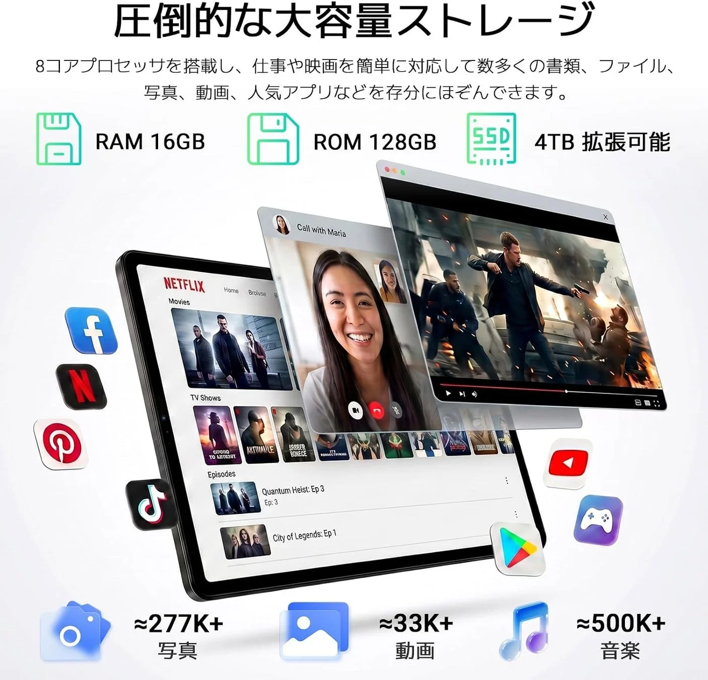 圧倒的な大容量ストレージ 8コアプロセッサを搭載し、仕事や映画を簡単に対応して数多くの書類、ファイル、写真、動画、人気アプリなどを存分にほぞんできます。 RAM 16GB ROM 128GB SSD 4TB 拡張可能 Call with Maria NETFLIX Movies Home Browse TV Shows Episodes Quantum Heist: Ep. 3 City of Legends: Ep. 1 ≈277K+ 写真 ≈33K+ 動画 ≈500K+ 音楽